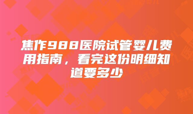 焦作988医院试管婴儿费用指南，看完这份明细知道要多少