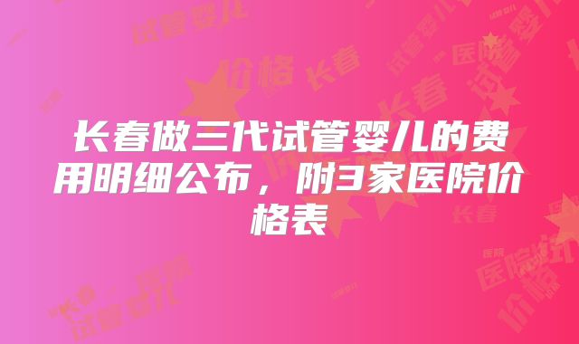 长春做三代试管婴儿的费用明细公布，附3家医院价格表