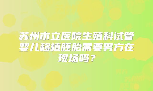 苏州市立医院生殖科试管婴儿移植胚胎需要男方在现场吗?