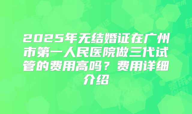 2025年无结婚证在广州市第一人民医院做三代试管的费用高吗?费用详细介绍