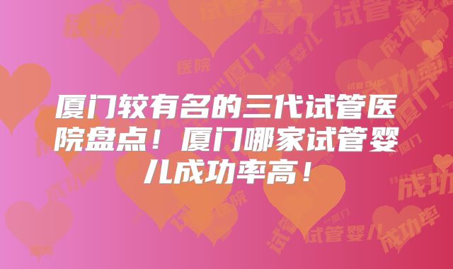 厦门较有名的三代试管医院盘点！厦门哪家试管婴儿成功率高！