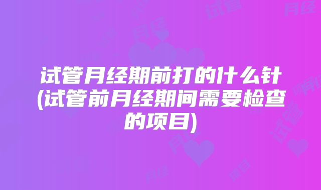 试管月经期前打的什么针(试管前月经期间需要检查的项目)