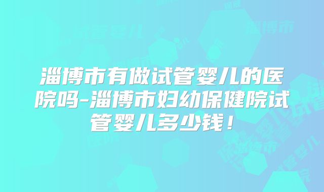 淄博市有做试管婴儿的医院吗-淄博市妇幼保健院试管婴儿多少钱！