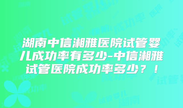 湖南中信湘雅医院试管婴儿成功率有多少-中信湘雅试管医院成功率多少？！