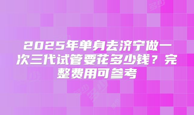 2025年单身去济宁做一次三代试管要花多少钱？完整费用可参考