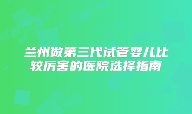 兰州做第三代试管婴儿比较厉害的医院选择指南
