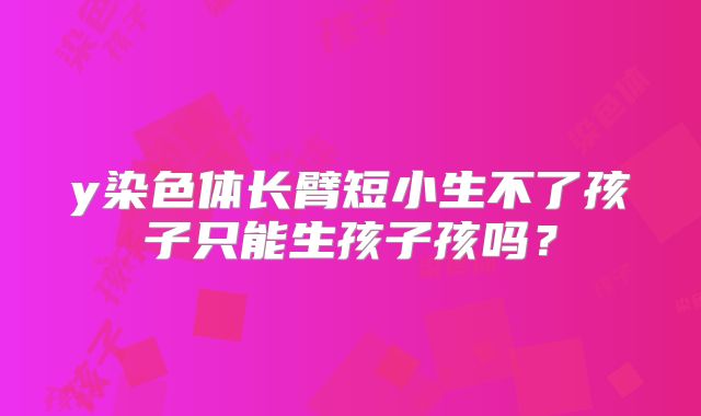 y染色体长臂短小生不了孩子只能生孩子孩吗？