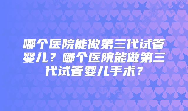 哪个医院能做第三代试管婴儿？哪个医院能做第三代试管婴儿手术？