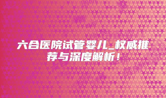六合医院试管婴儿_权威推荐与深度解析！
