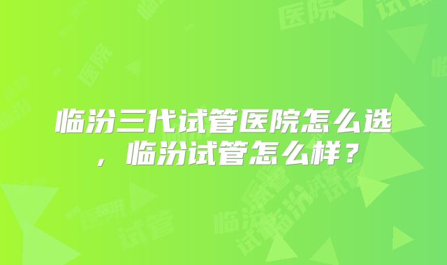 临汾三代试管医院怎么选,临汾试管怎么样?