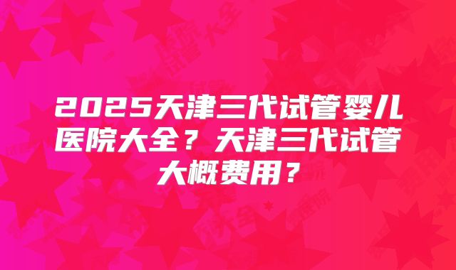 2025天津三代试管婴儿医院大全？天津三代试管大概费用？