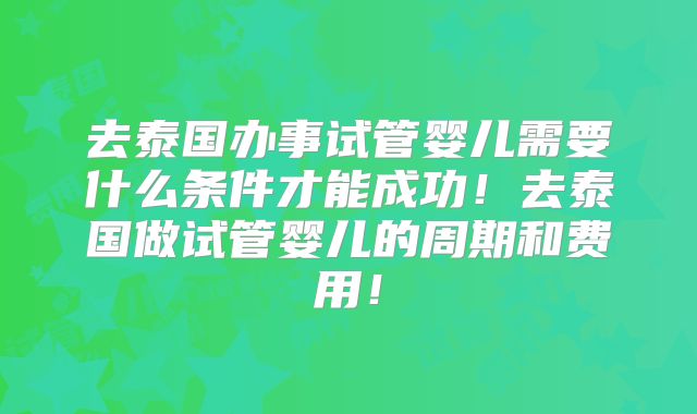 去泰国办事试管婴儿需要什么条件才能成功!去泰国做试管婴儿的周期和费用!