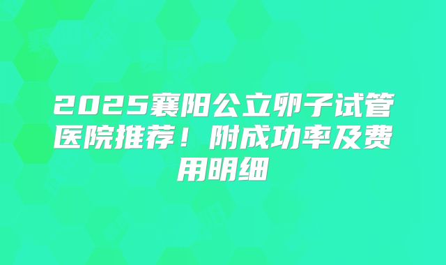 2025襄阳公立卵子试管医院推荐！附成功率及费用明细