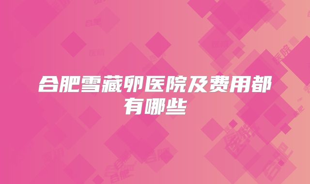 合肥雪藏卵医院及费用都有哪些