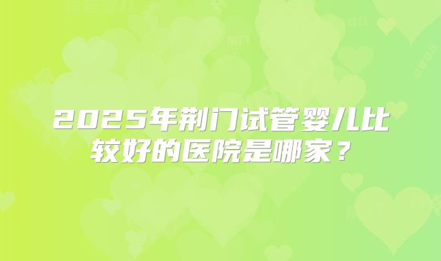 2025年荆门试管婴儿比较好的医院是哪家?