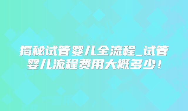 揭秘试管婴儿全流程_试管婴儿流程费用大概多少！