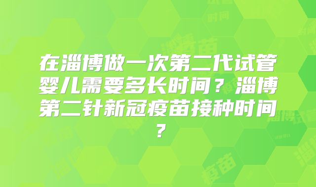 在淄博做一次第二代试管婴儿需要多长时间？淄博第二针新冠疫苗接种时间？
