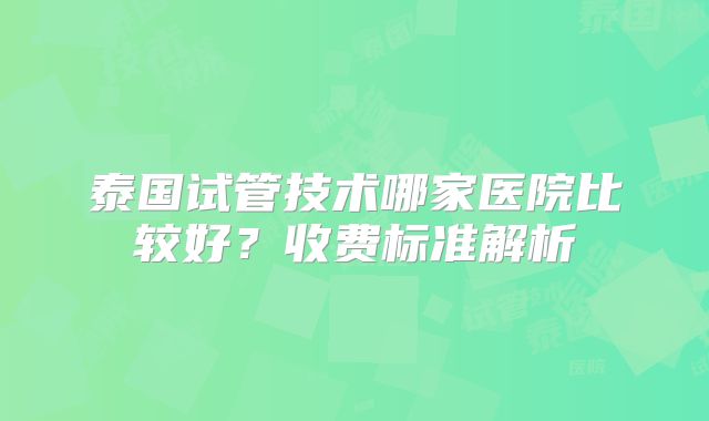 泰国试管技术哪家医院比较好？收费标准解析