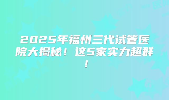 2025年福州三代试管医院大揭秘!这5家实力超群!
