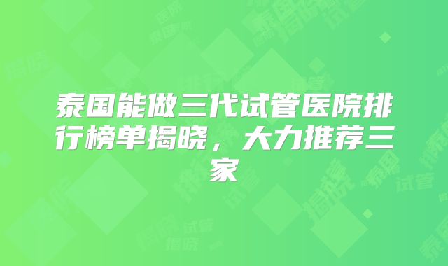 泰国能做三代试管医院排行榜单揭晓，大力推荐三家