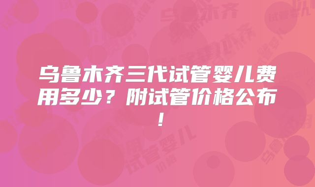 乌鲁木齐三代试管婴儿费用多少?附试管价格公布!