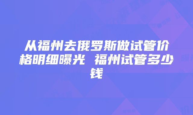 从福州去俄罗斯做试管价格明细曝光 福州试管多少钱