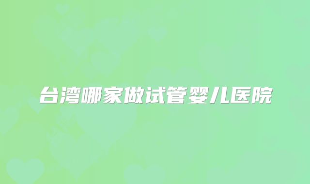 台湾哪家做试管婴儿医院