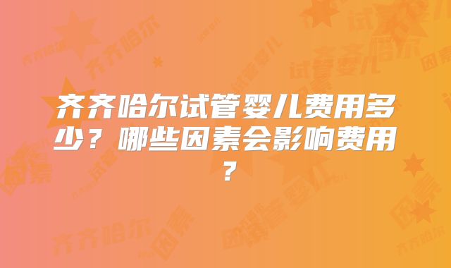 齐齐哈尔试管婴儿费用多少？哪些因素会影响费用？