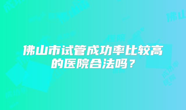 佛山市试管成功率比较高的医院合法吗？