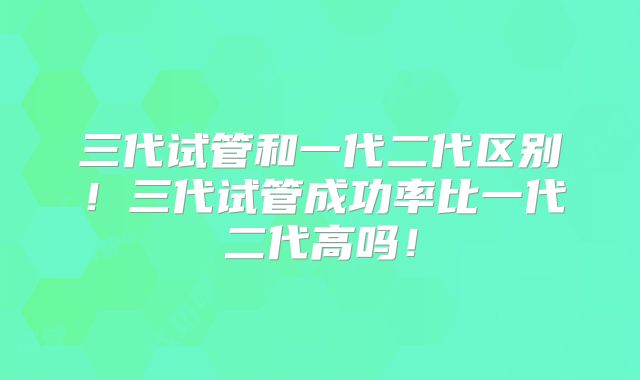 三代试管和一代二代区别!三代试管成功率比一代二代高吗!