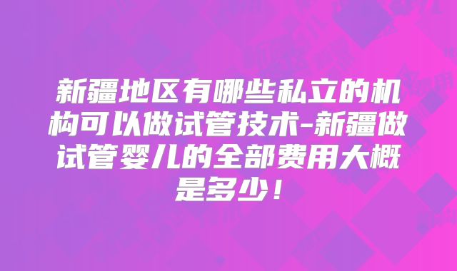 新疆地区有哪些私立的机构可以做试管技术-新疆做试管婴儿的全部费用大概是多少！
