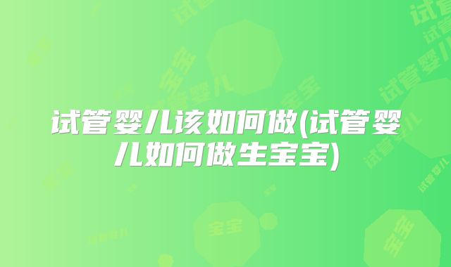 试管婴儿该如何做(试管婴儿如何做生宝宝)