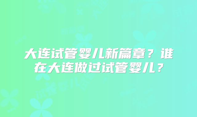 大连试管婴儿新篇章？谁在大连做过试管婴儿？