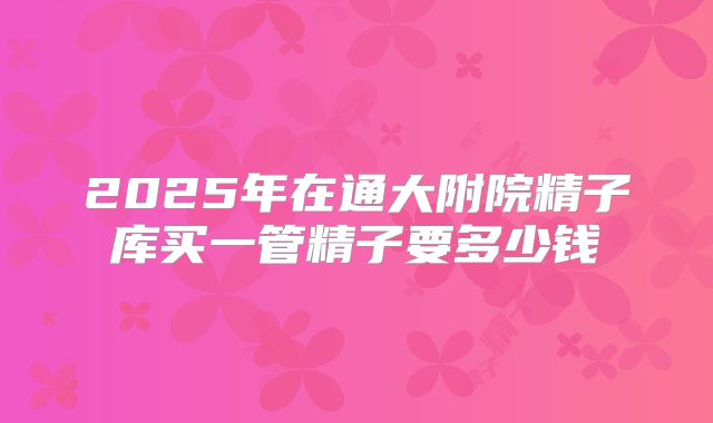 2025年在通大附院精子库买一管精子要多少钱