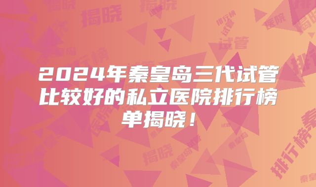 2024年秦皇岛三代试管比较好的私立医院排行榜单揭晓！