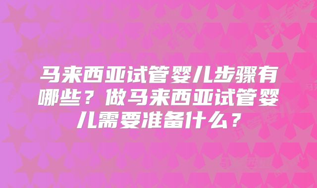 马来西亚试管婴儿步骤有哪些?做马来西亚试管婴儿需要准备什么?
