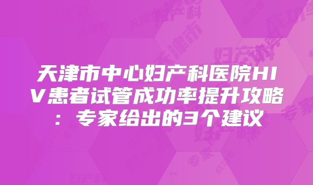天津市中心妇产科医院HIV患者试管成功率提升攻略：专家给出的3个建议