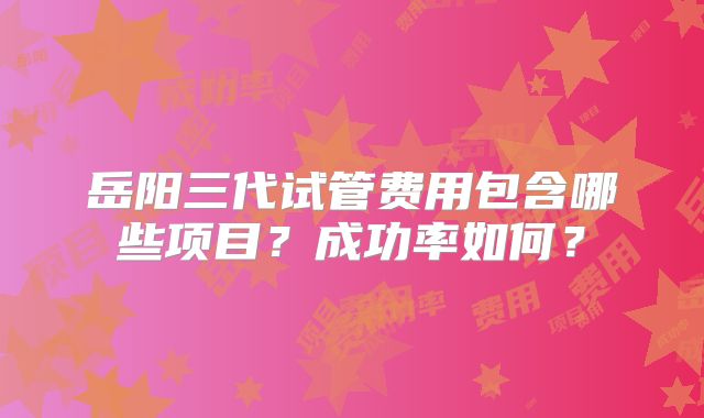 岳阳三代试管费用包含哪些项目？成功率如何？