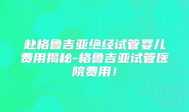 赴格鲁吉亚绝经试管婴儿费用揭秘-格鲁吉亚试管医院费用！