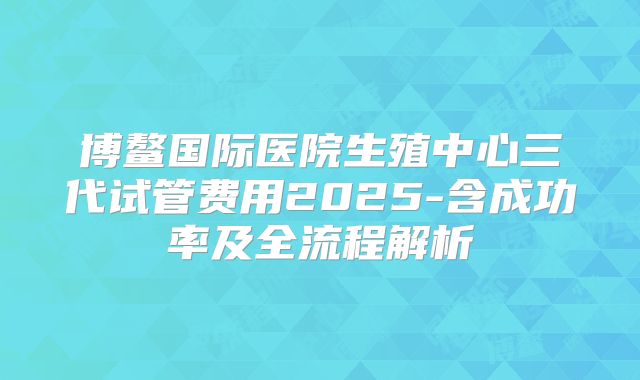 博鳌国际医院生殖中心三代试管费用2025-含成功率及全流程解析