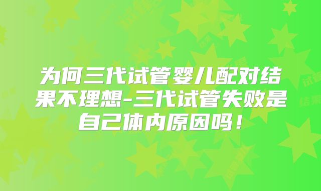 为何三代试管婴儿配对结果不理想-三代试管失败是自己体内原因吗！