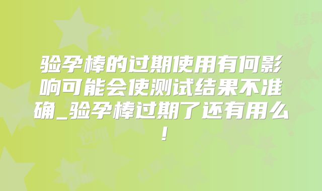 验孕棒的过期使用有何影响可能会使测试结果不准确_验孕棒过期了还有用么！