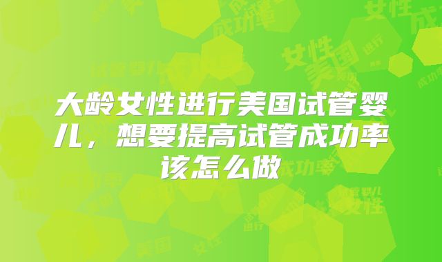 大龄女性进行美国试管婴儿,想要提高试管成功率该怎么做