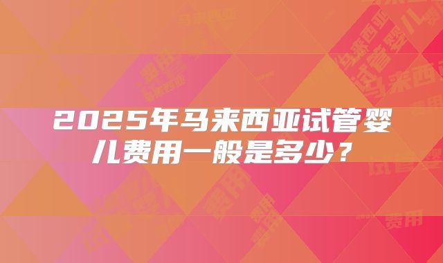 2025年马来西亚试管婴儿费用一般是多少？