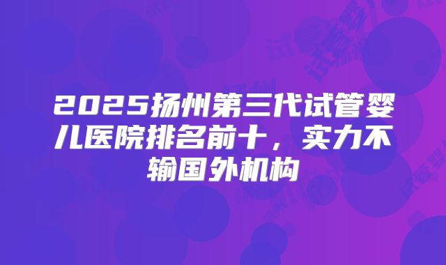 2025扬州第三代试管婴儿医院排名前十，实力不输国外机构