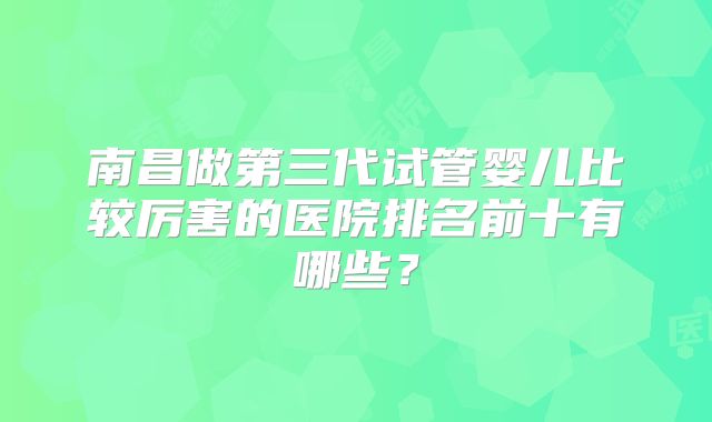 南昌做第三代试管婴儿比较厉害的医院排名前十有哪些?