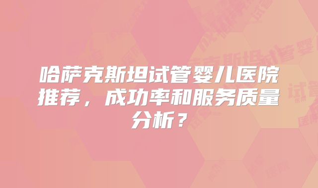 哈萨克斯坦试管婴儿医院推荐，成功率和服务质量分析？
