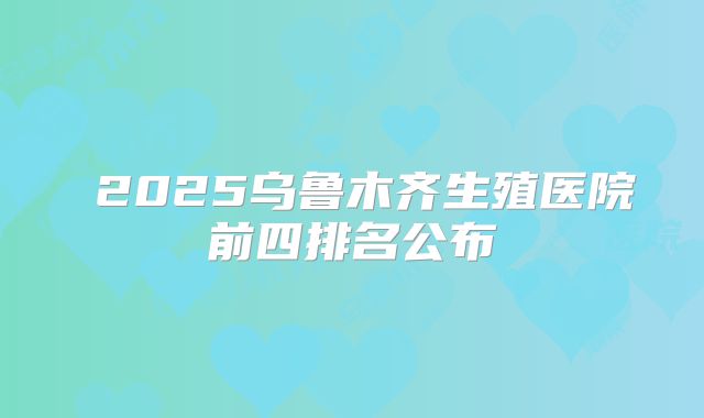 ​2025乌鲁木齐生殖医院前四排名公布