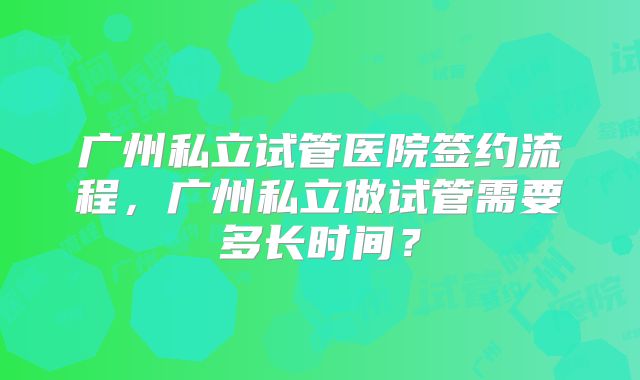 广州私立试管医院签约流程，广州私立做试管需要多长时间？