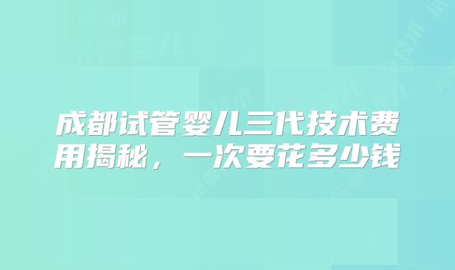 成都试管婴儿三代技术费用揭秘，一次要花多少钱
